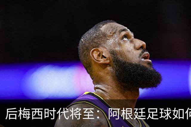 后梅西时代将至：阿根廷足球如何在传奇阴影中开启新篇章？